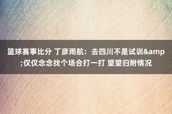 篮球赛事比分 丁彦雨航：去四川不是试训&仅仅念念找个场合打一打 望望归附情况