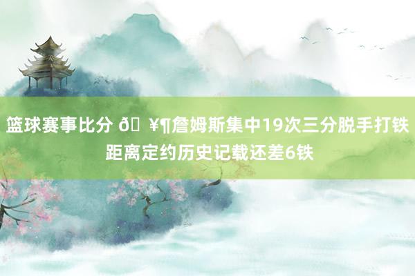 篮球赛事比分 🥶詹姆斯集中19次三分脱手打铁 距离定约历史记载还差6铁