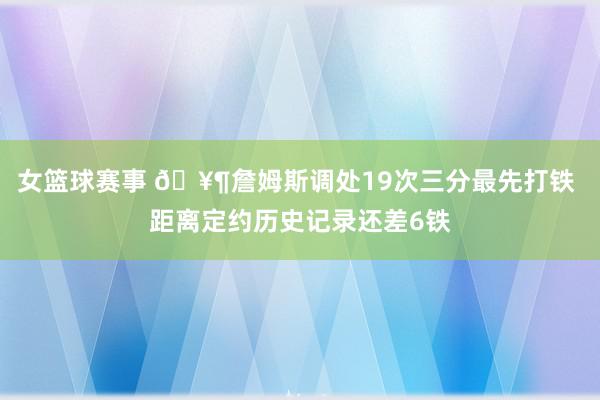 女篮球赛事 🥶詹姆斯调处19次三分最先打铁 距离定约历史记录还差6铁