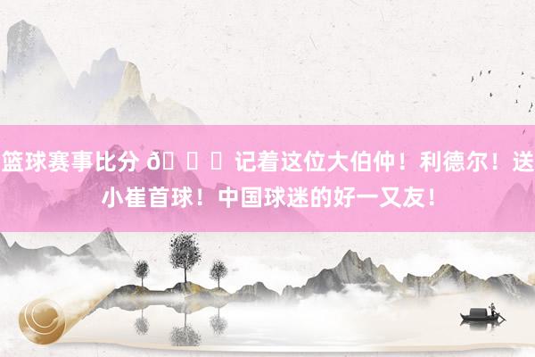 篮球赛事比分 😁记着这位大伯仲！利德尔！送小崔首球！中国球迷的好一又友！