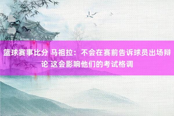 篮球赛事比分 马祖拉：不会在赛前告诉球员出场辩论 这会影响他们的考试格调