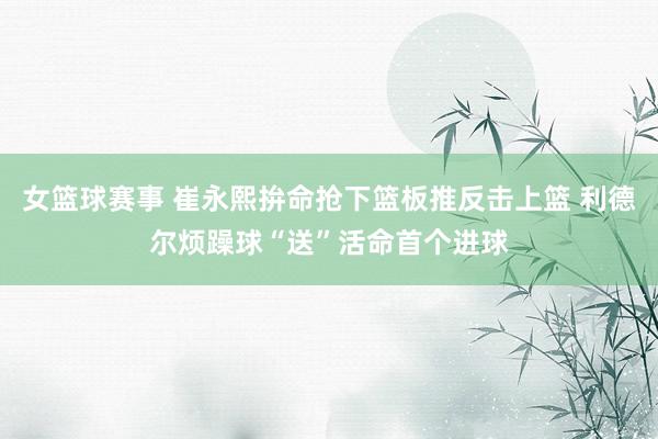 女篮球赛事 崔永熙拚命抢下篮板推反击上篮 利德尔烦躁球“送”活命首个进球