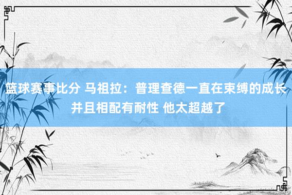 篮球赛事比分 马祖拉：普理查德一直在束缚的成长 并且相配有耐性 他太超越了