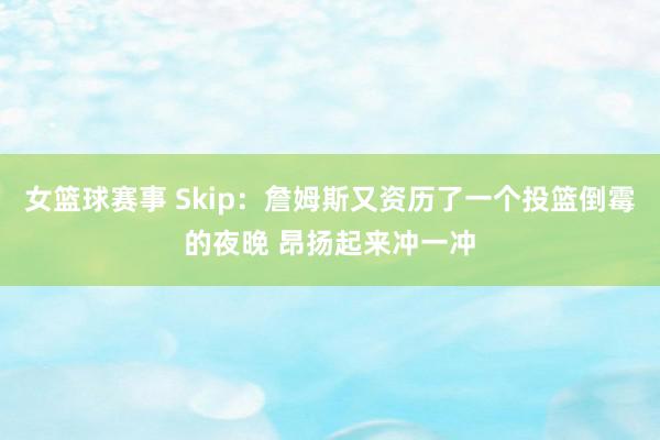 女篮球赛事 Skip：詹姆斯又资历了一个投篮倒霉的夜晚 昂扬起来冲一冲