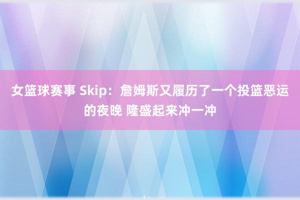 女篮球赛事 Skip：詹姆斯又履历了一个投篮恶运的夜晚 隆盛起来冲一冲