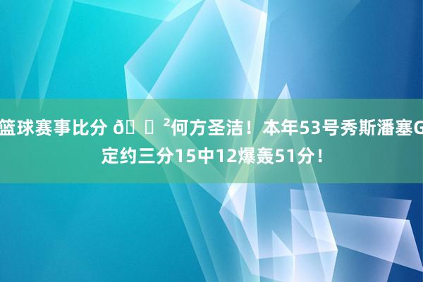 篮球赛事比分 😲何方圣洁！本年53号秀斯潘塞G定约三分15中12爆轰51分！