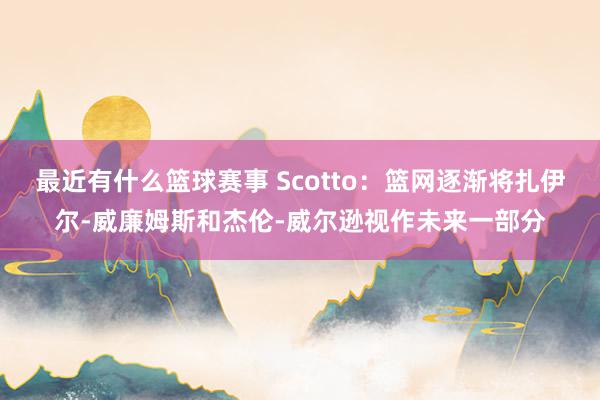 最近有什么篮球赛事 Scotto：篮网逐渐将扎伊尔-威廉姆斯和杰伦-威尔逊视作未来一部分