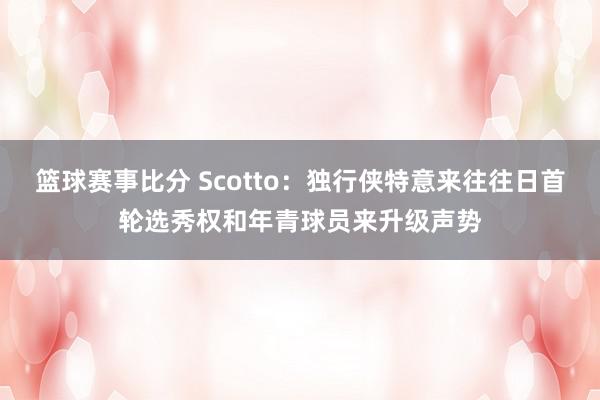 篮球赛事比分 Scotto：独行侠特意来往往日首轮选秀权和年青球员来升级声势