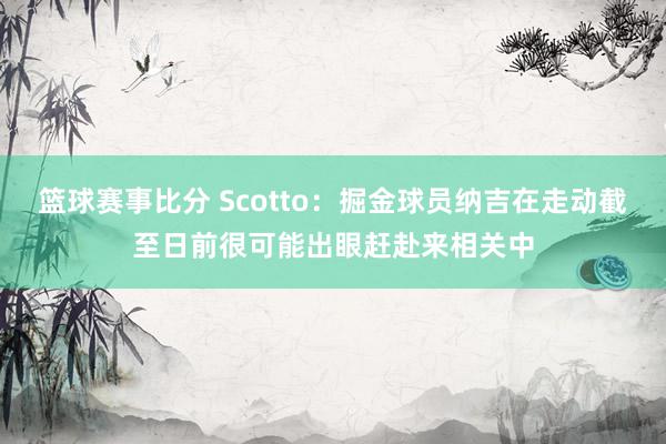 篮球赛事比分 Scotto：掘金球员纳吉在走动截至日前很可能出眼赶赴来相关中