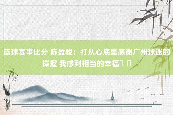 篮球赛事比分 陈盈骏：打从心底里感谢广州球迷的撑握 我感到相当的幸福❤️