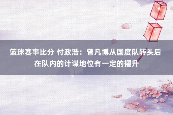 篮球赛事比分 付政浩：曾凡博从国度队转头后 在队内的计谋地位有一定的擢升