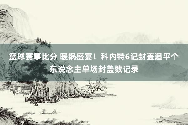 篮球赛事比分 暖锅盛宴！科内特6记封盖追平个东说念主单场封盖数记录