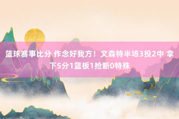 篮球赛事比分 作念好我方！文森特半场3投2中 拿下5分1篮板1抢断0特殊