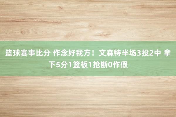 篮球赛事比分 作念好我方！文森特半场3投2中 拿下5分1篮板1抢断0作假