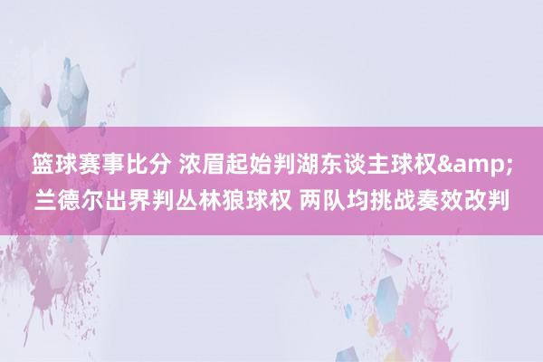 篮球赛事比分 浓眉起始判湖东谈主球权&兰德尔出界判丛林狼球权 两队均挑战奏效改判