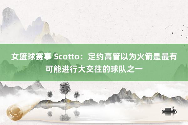 女篮球赛事 Scotto：定约高管以为火箭是最有可能进行大交往的球队之一