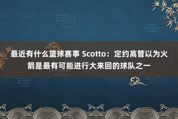 最近有什么篮球赛事 Scotto：定约高管以为火箭是最有可能进行大来回的球队之一