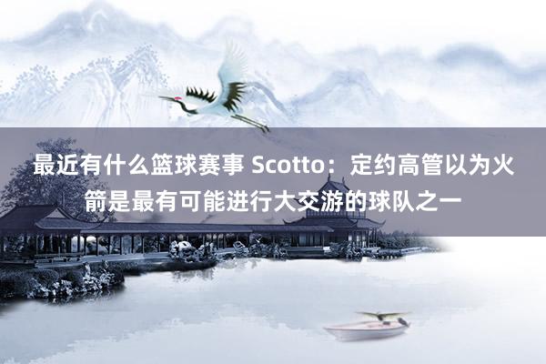 最近有什么篮球赛事 Scotto：定约高管以为火箭是最有可能进行大交游的球队之一