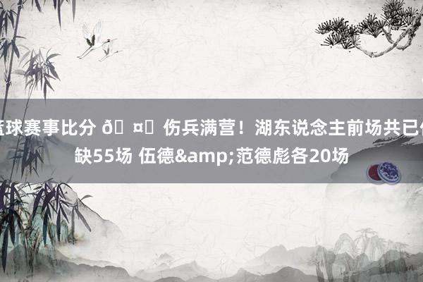 篮球赛事比分 🤕伤兵满营！湖东说念主前场共已伤缺55场 伍德&范德彪各20场