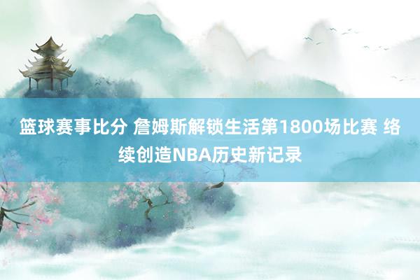 篮球赛事比分 詹姆斯解锁生活第1800场比赛 络续创造NBA历史新记录