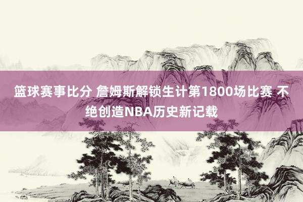 篮球赛事比分 詹姆斯解锁生计第1800场比赛 不绝创造NBA历史新记载