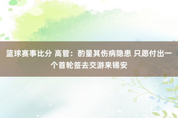 篮球赛事比分 高管：酌量其伤病隐患 只愿付出一个首轮签去交游来锡安