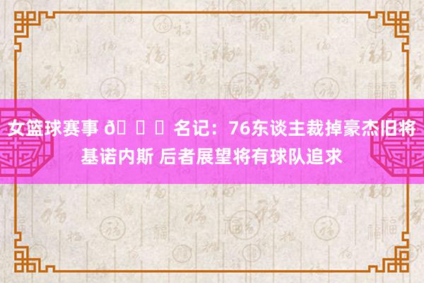 女篮球赛事 👀名记：76东谈主裁掉豪杰旧将基诺内斯 后者展望将有球队追求