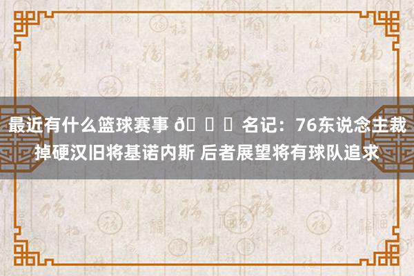 最近有什么篮球赛事 👀名记：76东说念主裁掉硬汉旧将基诺内斯 后者展望将有球队追求