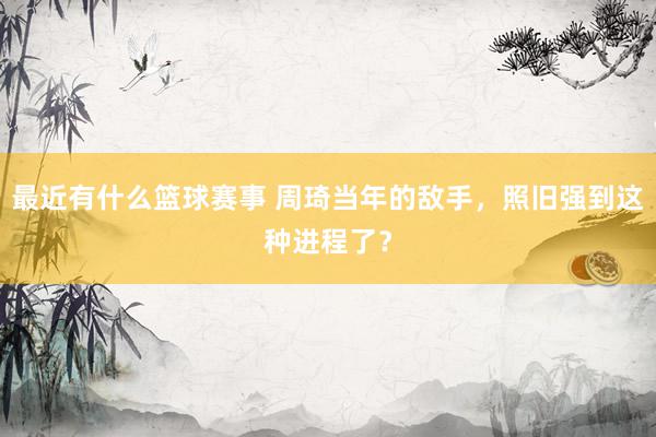 最近有什么篮球赛事 周琦当年的敌手，照旧强到这种进程了？