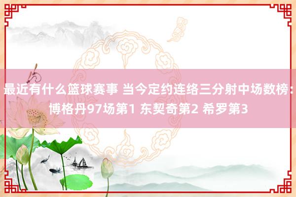 最近有什么篮球赛事 当今定约连络三分射中场数榜：博格丹97场第1 东契奇第2 希罗第3