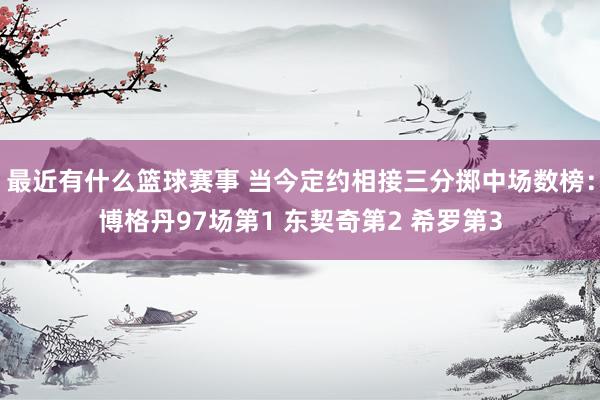 最近有什么篮球赛事 当今定约相接三分掷中场数榜：博格丹97场第1 东契奇第2 希罗第3