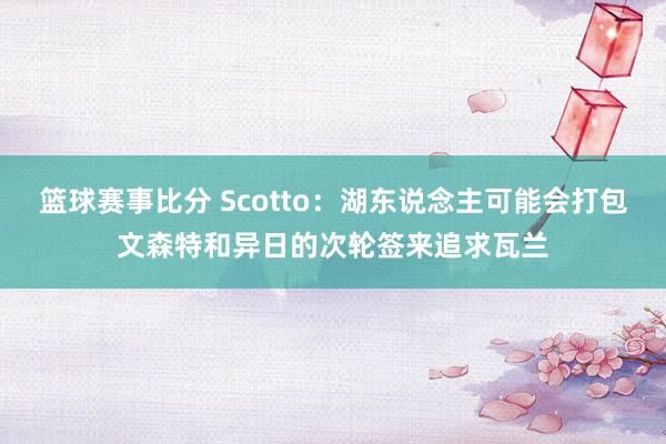 篮球赛事比分 Scotto：湖东说念主可能会打包文森特和异日的次轮签来追求瓦兰