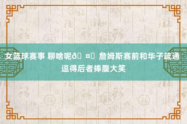 女篮球赛事 聊啥呢🤔詹姆斯赛前和华子疏通 逗得后者捧腹大笑