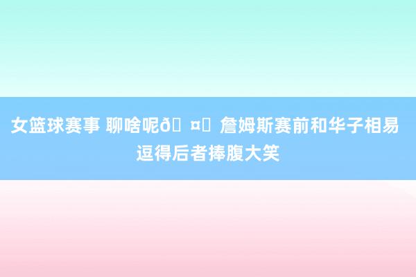 女篮球赛事 聊啥呢🤔詹姆斯赛前和华子相易 逗得后者捧腹大笑