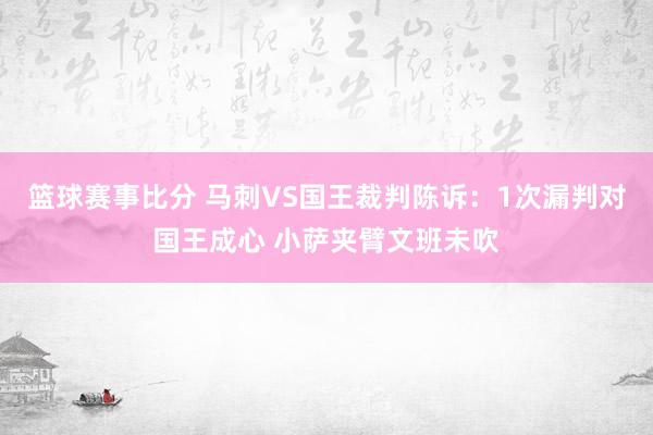 篮球赛事比分 马刺VS国王裁判陈诉：1次漏判对国王成心 小萨夹臂文班未吹