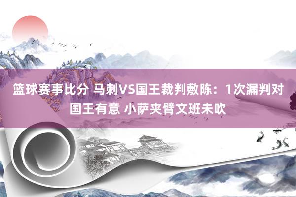 篮球赛事比分 马刺VS国王裁判敷陈：1次漏判对国王有意 小萨夹臂文班未吹