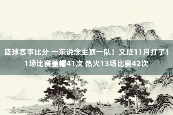 篮球赛事比分 一东说念主顶一队！文班11月打了11场比赛盖帽41次 热火13场比赛42次