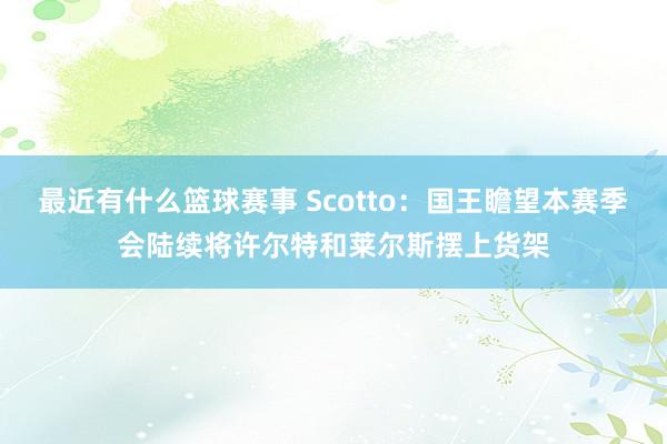 最近有什么篮球赛事 Scotto：国王瞻望本赛季会陆续将许尔特和莱尔斯摆上货架