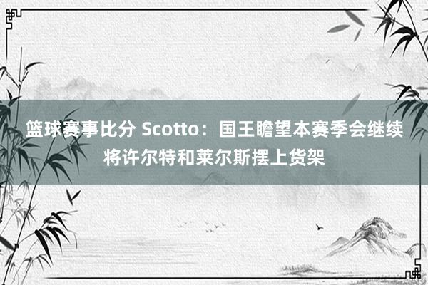 篮球赛事比分 Scotto：国王瞻望本赛季会继续将许尔特和莱尔斯摆上货架