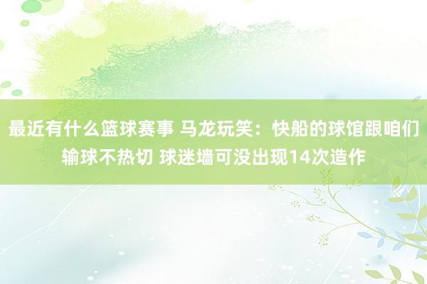 最近有什么篮球赛事 马龙玩笑：快船的球馆跟咱们输球不热切 球迷墙可没出现14次造作