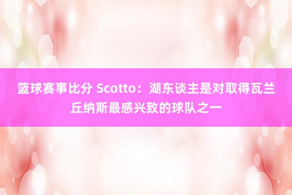 篮球赛事比分 Scotto：湖东谈主是对取得瓦兰丘纳斯最感兴致的球队之一