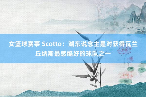 女篮球赛事 Scotto：湖东说念主是对获得瓦兰丘纳斯最感酷好的球队之一