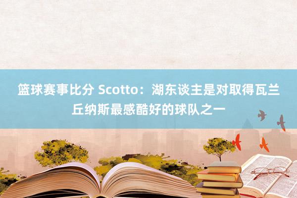 篮球赛事比分 Scotto：湖东谈主是对取得瓦兰丘纳斯最感酷好的球队之一