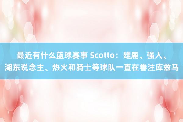 最近有什么篮球赛事 Scotto：雄鹿、强人、湖东说念主、热火和骑士等球队一直在眷注库兹马