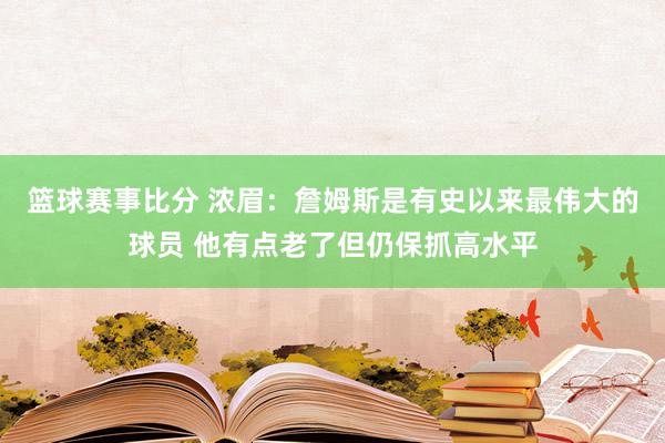 篮球赛事比分 浓眉：詹姆斯是有史以来最伟大的球员 他有点老了但仍保抓高水平