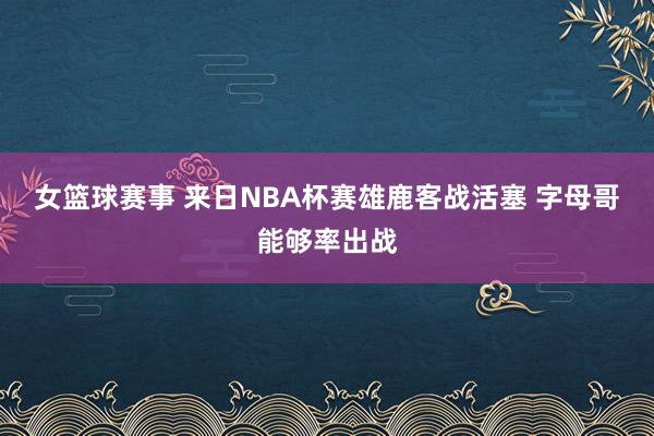 女篮球赛事 来日NBA杯赛雄鹿客战活塞 字母哥能够率出战