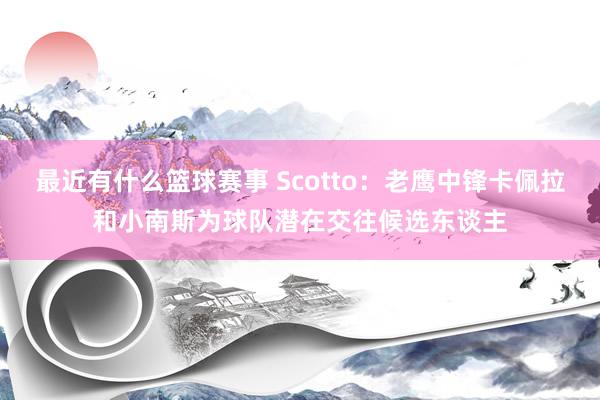 最近有什么篮球赛事 Scotto：老鹰中锋卡佩拉和小南斯为球队潜在交往候选东谈主